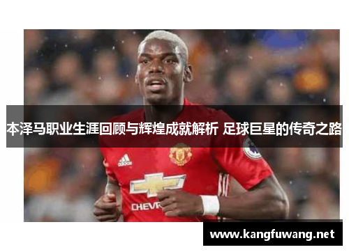 本泽马职业生涯回顾与辉煌成就解析 足球巨星的传奇之路