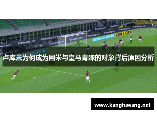 卢库米为何成为国米与皇马青睐的对象背后原因分析